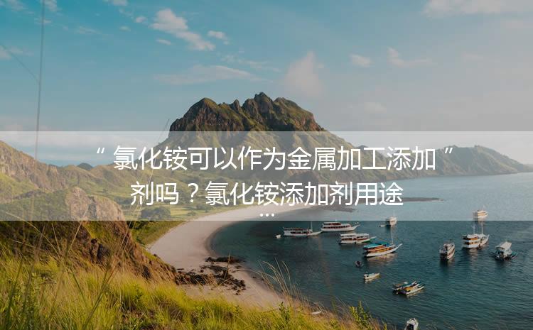 氯化銨可以作為金屬加工添加劑嗎？氯化銨添加劑用途