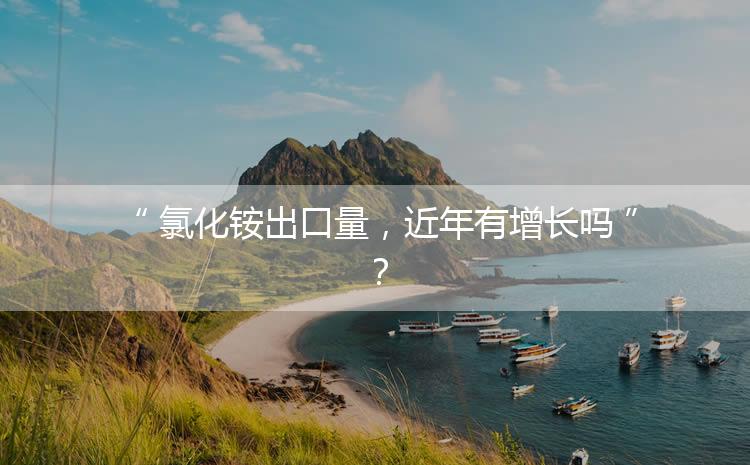 氯化銨出口量，近年有增長嗎？